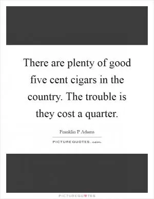 There are plenty of good five cent cigars in the country. The trouble is they cost a quarter Picture Quote #1