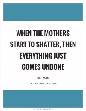When the mothers start to shatter, then everything just comes undone Picture Quote #1