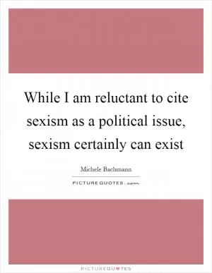 While I am reluctant to cite sexism as a political issue, sexism certainly can exist Picture Quote #1