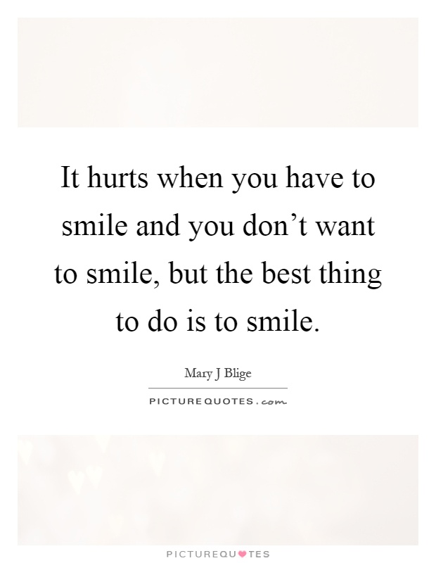 It hurts when you have to smile and you don't want to smile, but the best thing to do is to smile Picture Quote #1