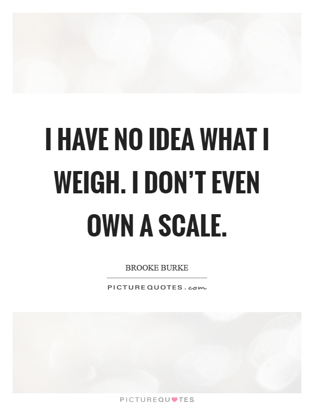 I have no idea what I weigh. I don't even own a scale Picture Quote #1