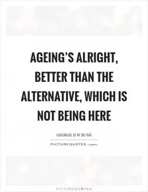 Ageing’s alright, better than the alternative, which is not being here Picture Quote #1