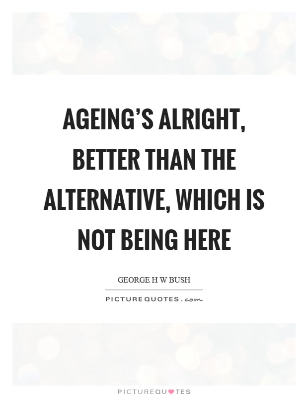 Ageing's alright, better than the alternative, which is not being here Picture Quote #1
