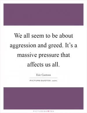 We all seem to be about aggression and greed. It’s a massive pressure that affects us all Picture Quote #1