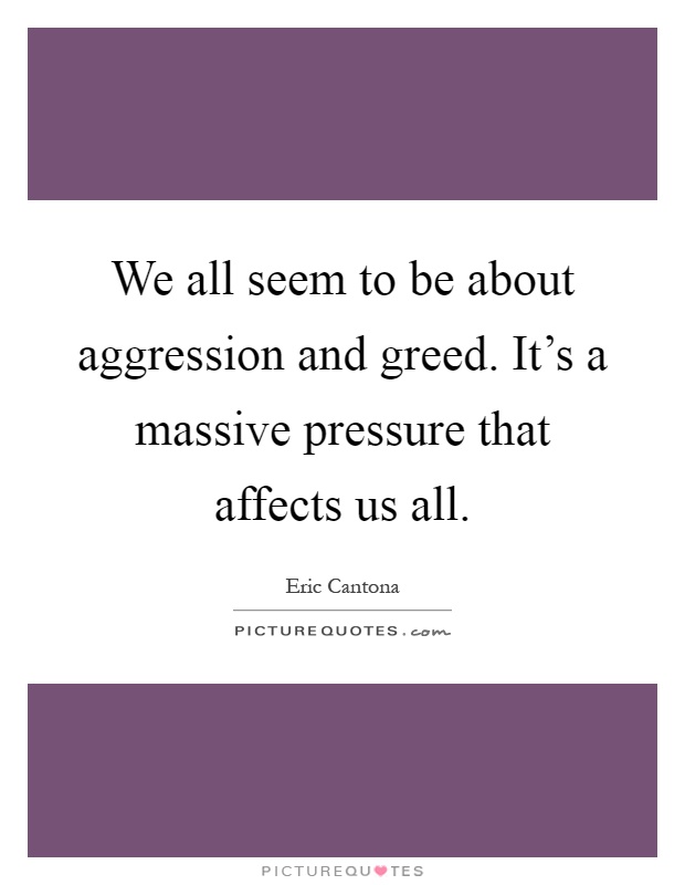 We all seem to be about aggression and greed. It's a massive pressure that affects us all Picture Quote #1