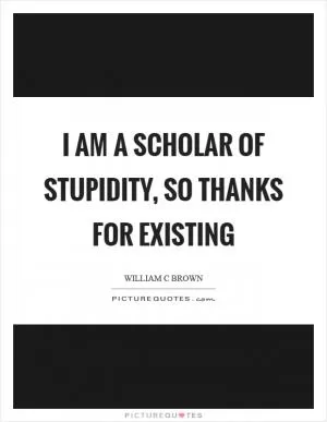 I am a scholar of stupidity, so thanks for existing Picture Quote #1