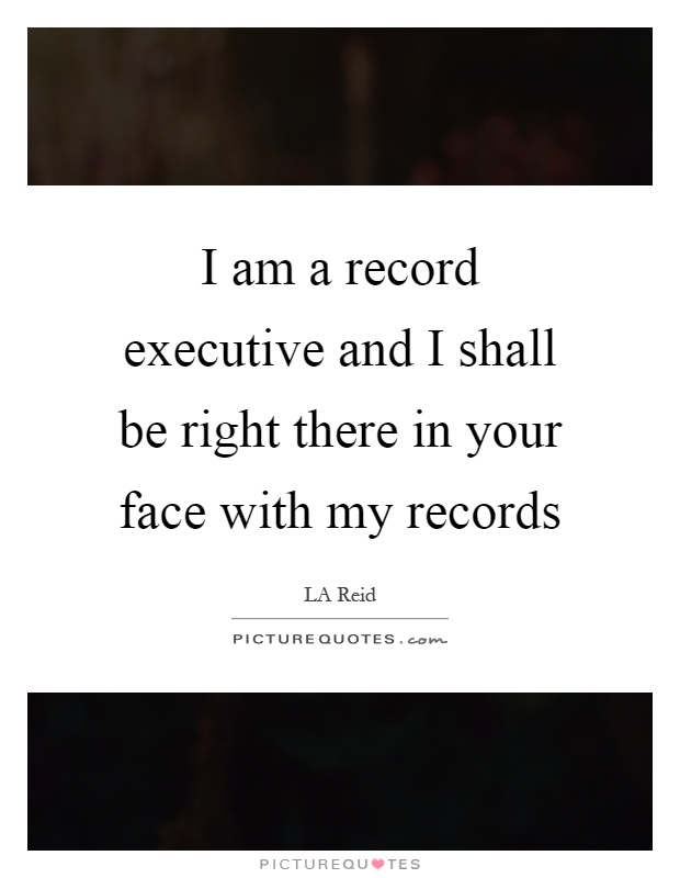 I am a record executive and I shall be right there in your face with my records Picture Quote #1