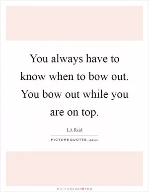 You always have to know when to bow out. You bow out while you are on top Picture Quote #1