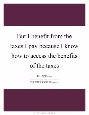 But I benefit from the taxes I pay because I know how to access the benefits of the taxes Picture Quote #1