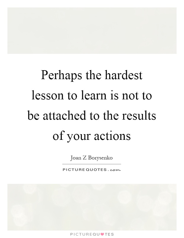 Perhaps the hardest lesson to learn is not to be attached to the results of your actions Picture Quote #1