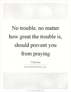 No trouble, no matter how great the trouble is, should prevent you from praying Picture Quote #1