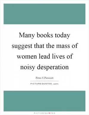 Many books today suggest that the mass of women lead lives of noisy desperation Picture Quote #1