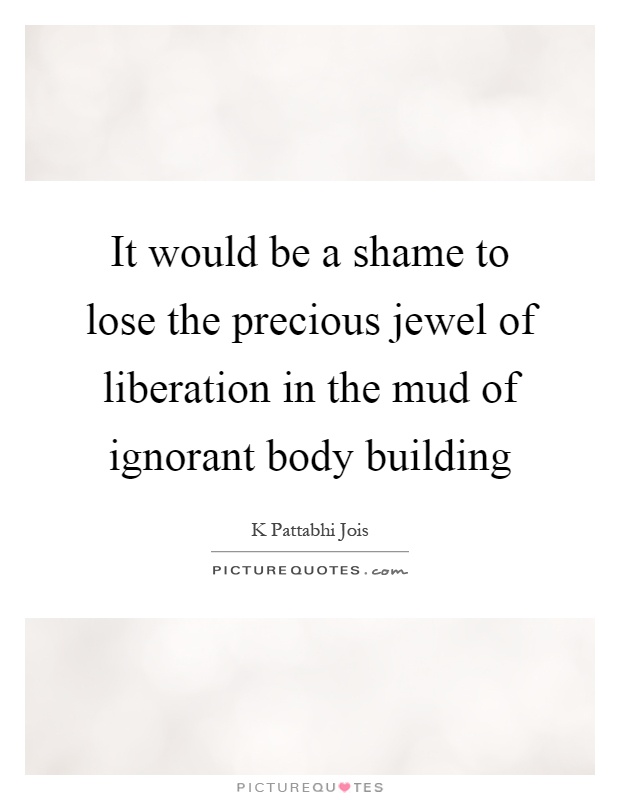 It would be a shame to lose the precious jewel of liberation in the mud of ignorant body building Picture Quote #1