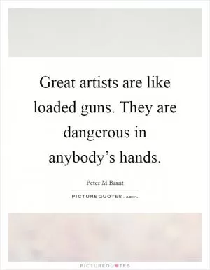 Great artists are like loaded guns. They are dangerous in anybody’s hands Picture Quote #1