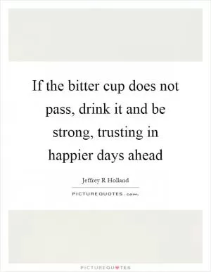 If the bitter cup does not pass, drink it and be strong, trusting in happier days ahead Picture Quote #1