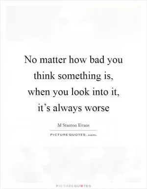 No matter how bad you think something is, when you look into it, it’s always worse Picture Quote #1
