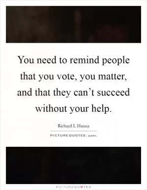 You need to remind people that you vote, you matter, and that they can’t succeed without your help Picture Quote #1