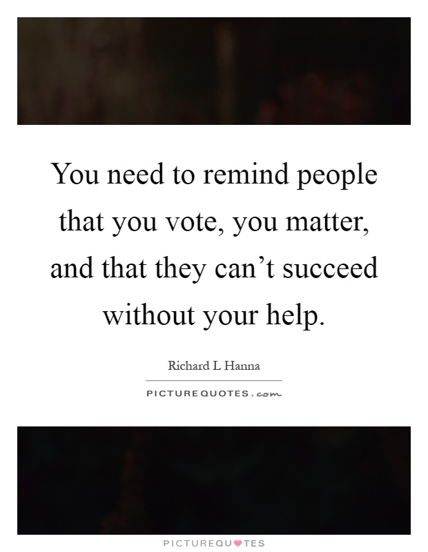 You need to remind people that you vote, you matter, and that they can't succeed without your help Picture Quote #1