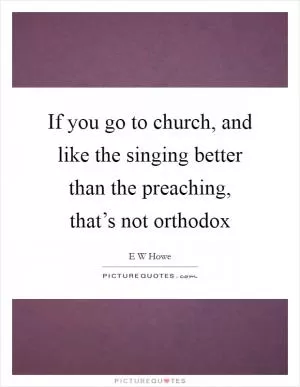 If you go to church, and like the singing better than the preaching, that’s not orthodox Picture Quote #1