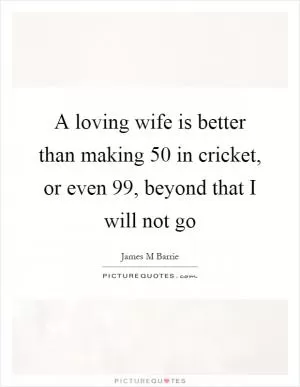 A loving wife is better than making 50 in cricket, or even 99, beyond that I will not go Picture Quote #1