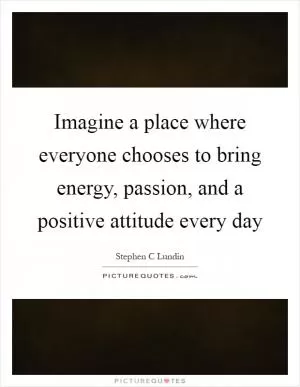 Imagine a place where everyone chooses to bring energy, passion, and a positive attitude every day Picture Quote #1