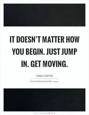 It doesn’t matter how you begin. Just jump in. Get moving Picture Quote #1