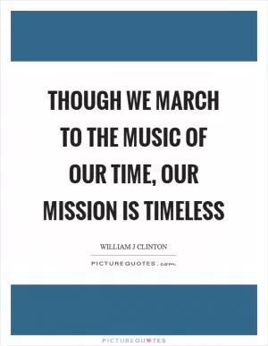Though we march to the music of our time, our mission is timeless Picture Quote #1
