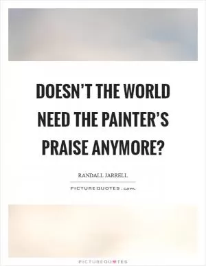 Doesn’t the world need the painter’s praise anymore? Picture Quote #1