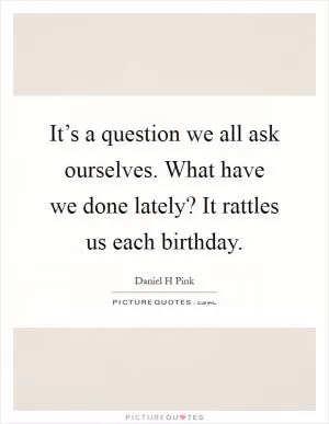 It’s a question we all ask ourselves. What have we done lately? It rattles us each birthday Picture Quote #1