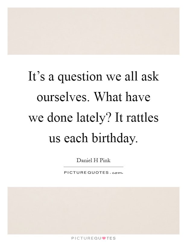 It's a question we all ask ourselves. What have we done lately? It rattles us each birthday Picture Quote #1