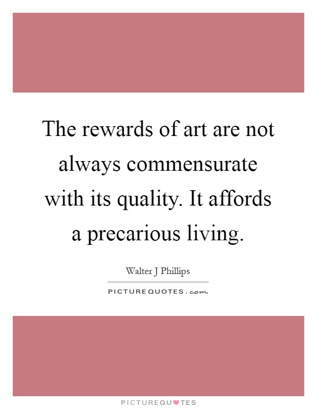 The rewards of art are not always commensurate with its quality. It affords a precarious living Picture Quote #1