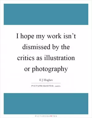 I hope my work isn’t dismissed by the critics as illustration or photography Picture Quote #1