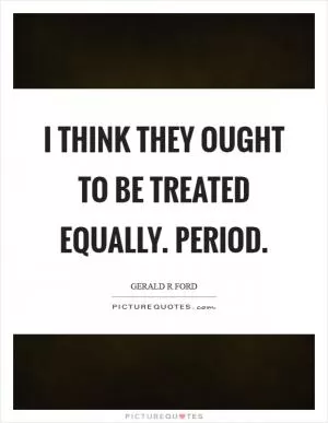 I think they ought to be treated equally. Period Picture Quote #1