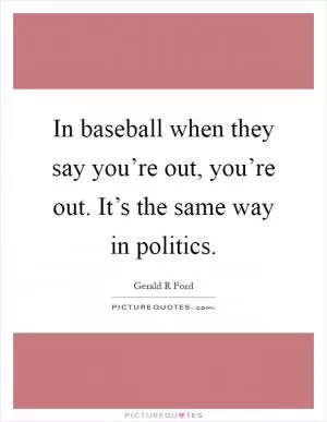In baseball when they say you’re out, you’re out. It’s the same way in politics Picture Quote #1