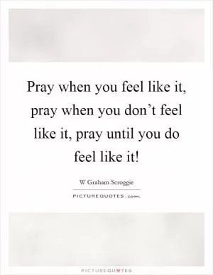 Pray when you feel like it, pray when you don’t feel like it, pray until you do feel like it! Picture Quote #1