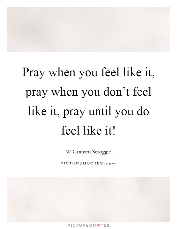 Pray when you feel like it, pray when you don't feel like it, pray until you do feel like it! Picture Quote #1