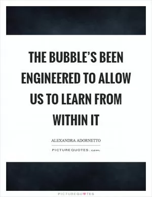 The bubble’s been engineered to allow us to learn from within it Picture Quote #1