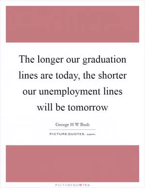 The longer our graduation lines are today, the shorter our unemployment lines will be tomorrow Picture Quote #1