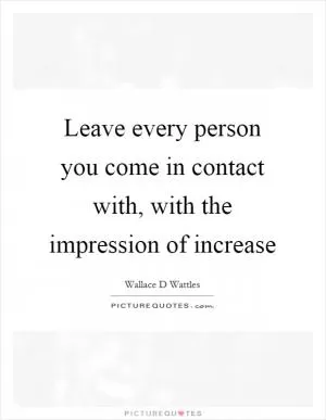 Leave every person you come in contact with, with the impression of increase Picture Quote #1