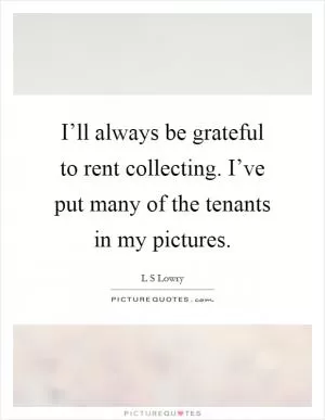 I’ll always be grateful to rent collecting. I’ve put many of the tenants in my pictures Picture Quote #1