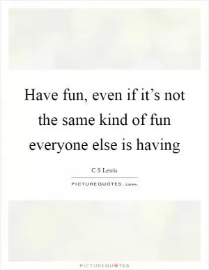 Have fun, even if it’s not the same kind of fun everyone else is having Picture Quote #1