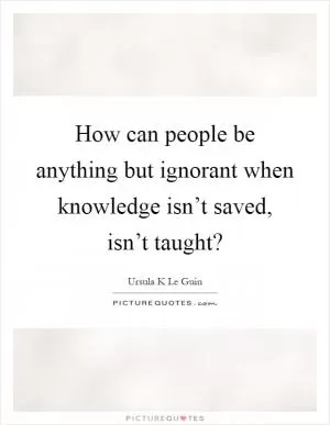 How can people be anything but ignorant when knowledge isn’t saved, isn’t taught? Picture Quote #1