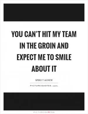 You can’t hit my team in the groin and expect me to smile about it Picture Quote #1