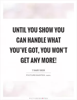 Until you show you can handle what you’ve got, you won’t get any more! Picture Quote #1