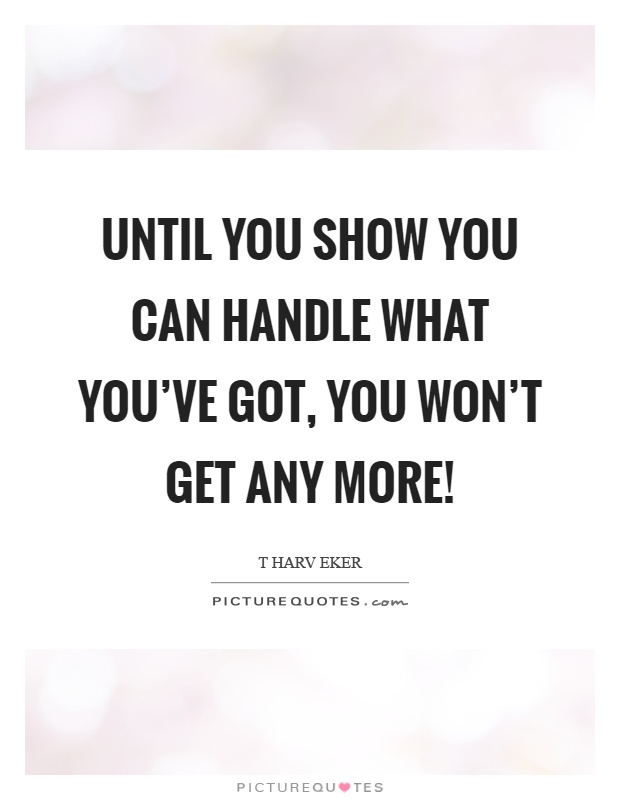 Until you show you can handle what you've got, you won't get any more! Picture Quote #1