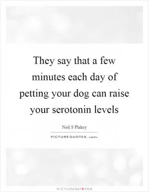 They say that a few minutes each day of petting your dog can raise your serotonin levels Picture Quote #1