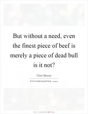 But without a need, even the finest piece of beef is merely a piece of dead bull is it not? Picture Quote #1