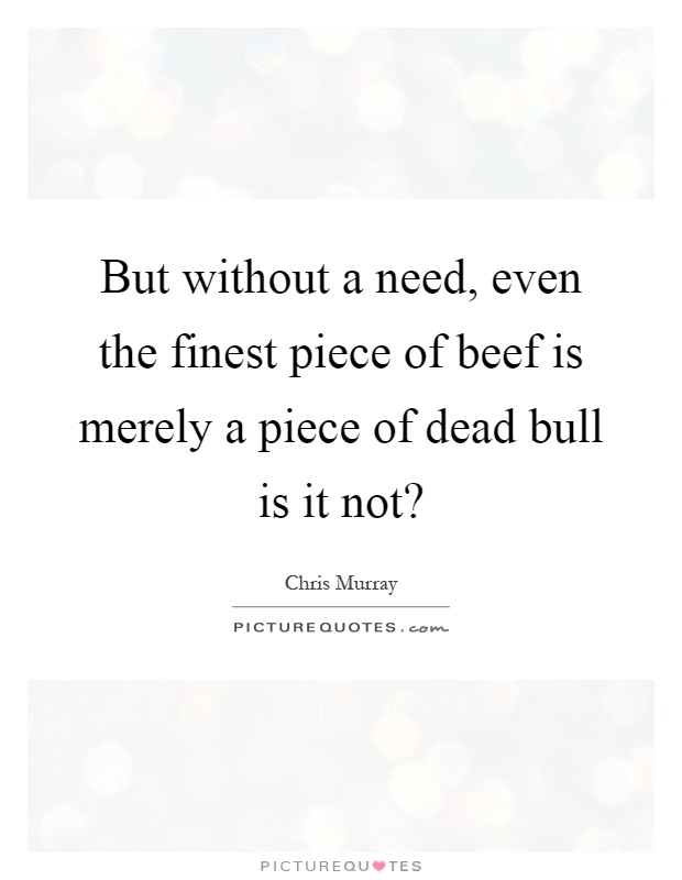 But without a need, even the finest piece of beef is merely a piece of dead bull is it not? Picture Quote #1