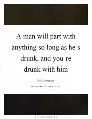 A man will part with anything so long as he’s drunk, and you’re drunk with him Picture Quote #1
