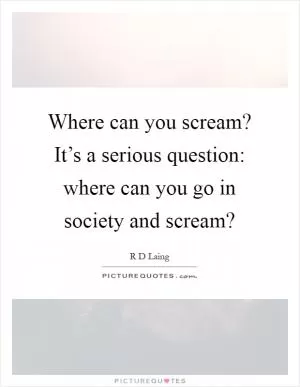 Where can you scream? It’s a serious question: where can you go in society and scream? Picture Quote #1